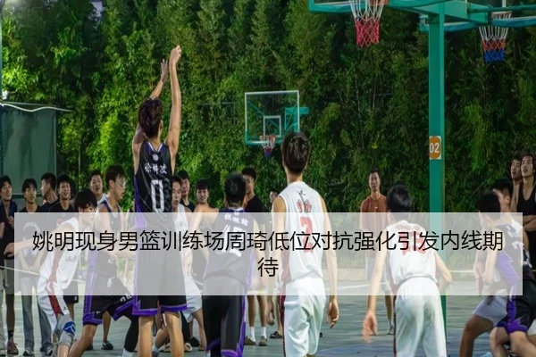 姚明现身男篮训练场周琦低位对抗强化引发内线期待