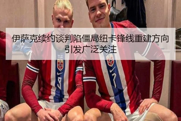 伊萨克续约谈判陷僵局纽卡锋线重建方向引发广泛关注